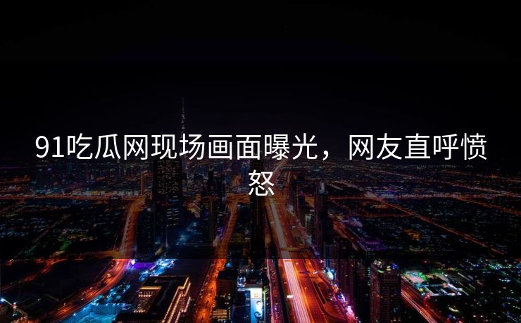 91吃瓜网现场画面曝光，网友直呼愤怒
