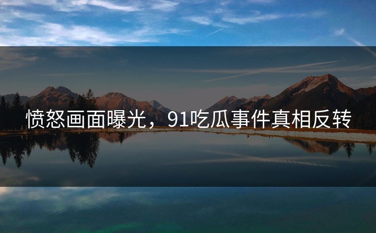 愤怒画面曝光，91吃瓜事件真相反转