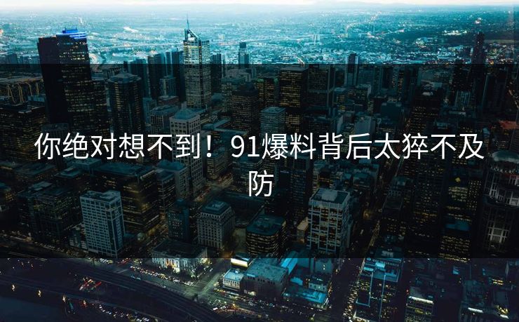 你绝对想不到！91爆料背后太猝不及防