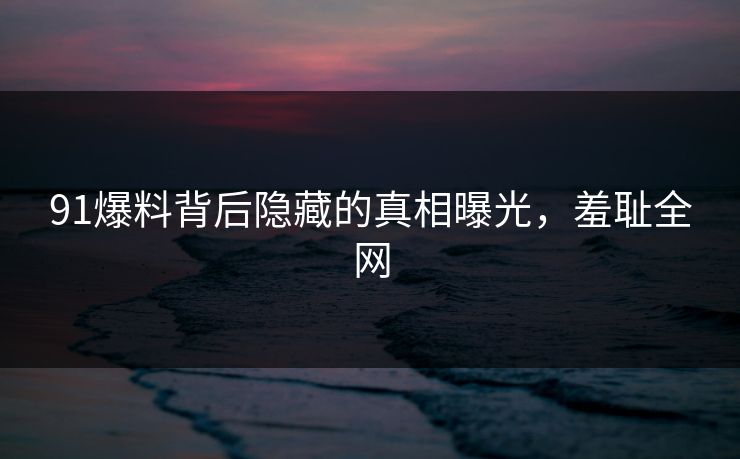 91爆料背后隐藏的真相曝光，羞耻全网