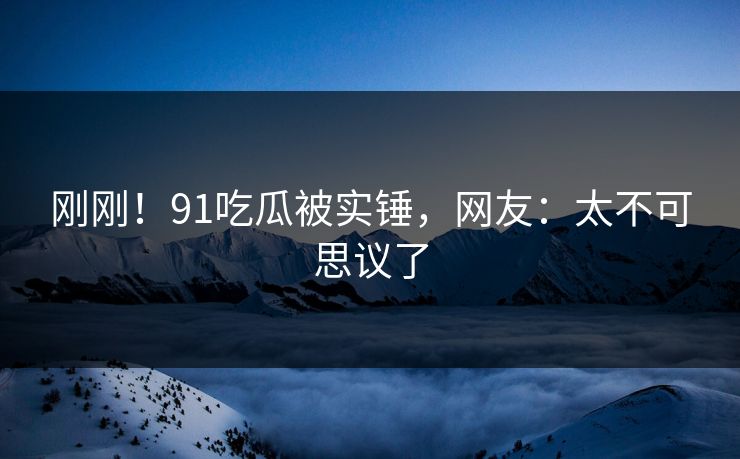 刚刚！91吃瓜被实锤，网友：太不可思议了