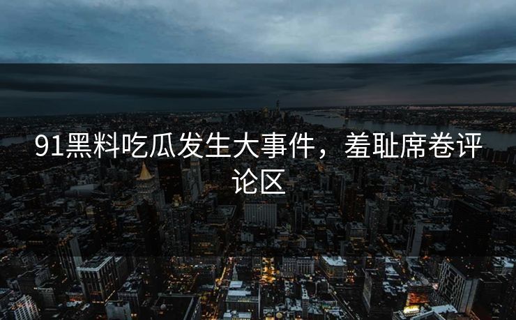 91黑料吃瓜发生大事件，羞耻席卷评论区