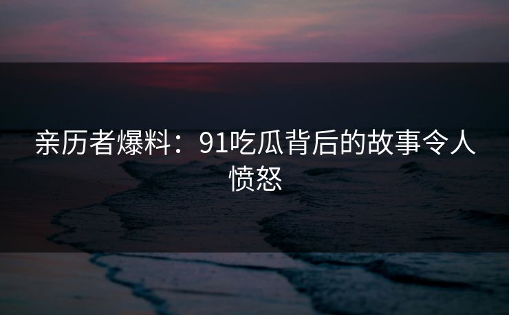 亲历者爆料：91吃瓜背后的故事令人愤怒