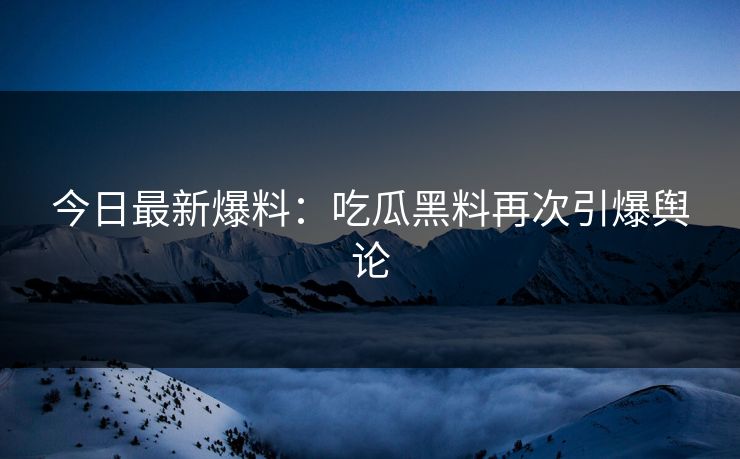 今日最新爆料：吃瓜黑料再次引爆舆论