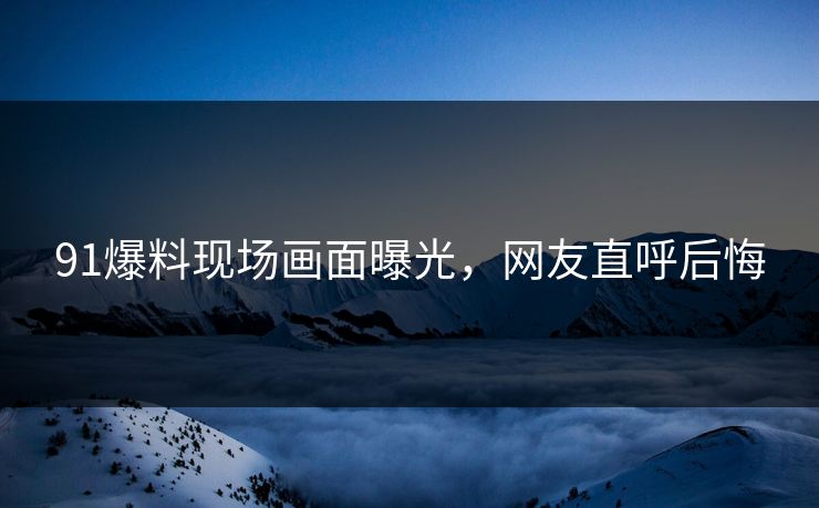 91爆料现场画面曝光，网友直呼后悔