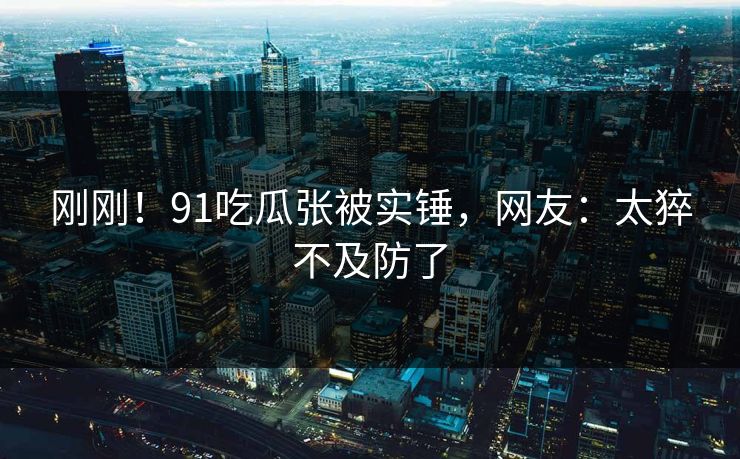 刚刚！91吃瓜张被实锤，网友：太猝不及防了