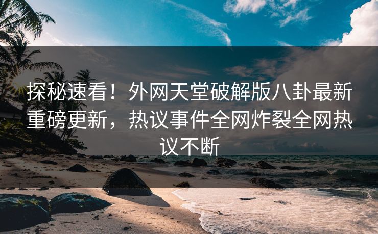 探秘速看！外网天堂破解版八卦最新重磅更新，热议事件全网炸裂全网热议不断