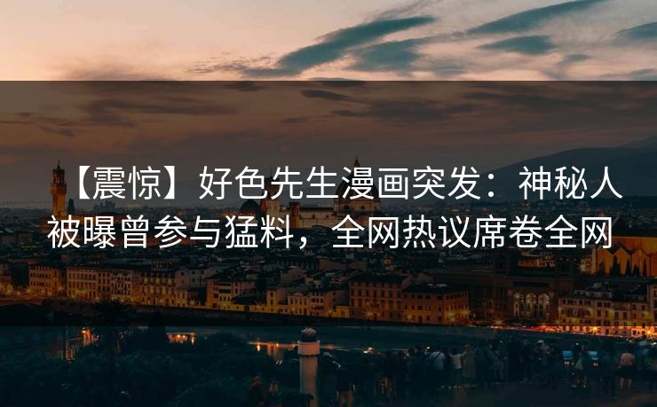 【震惊】好色先生漫画突发：神秘人被曝曾参与猛料，全网热议席卷全网