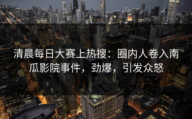 清晨每日大赛上热搜：圈内人卷入南瓜影院事件，劲爆，引发众怒
