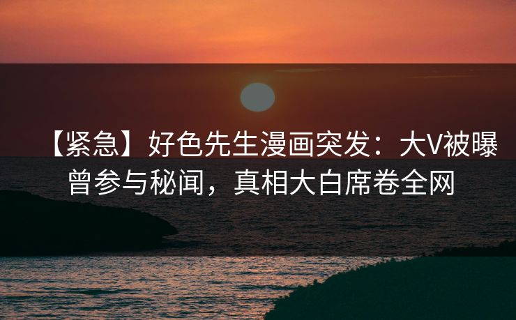 【紧急】好色先生漫画突发：大V被曝曾参与秘闻，真相大白席卷全网