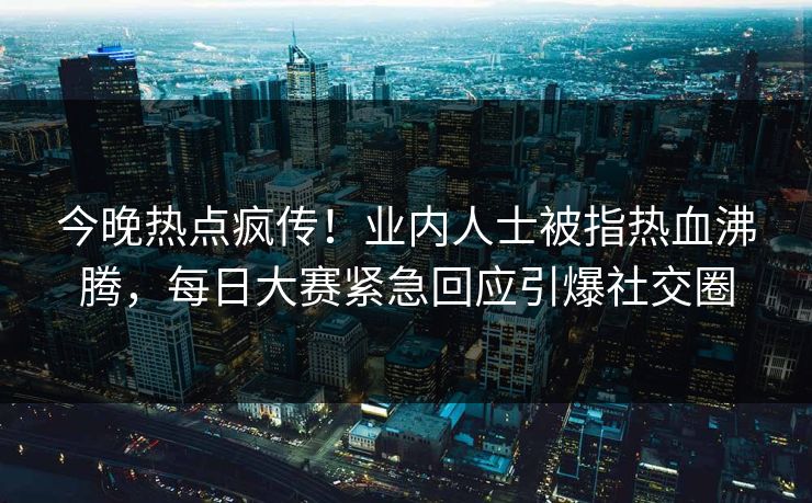 今晚热点疯传！业内人士被指热血沸腾，每日大赛紧急回应引爆社交圈