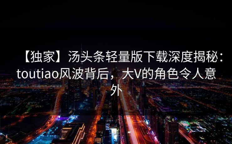 【独家】汤头条轻量版下载深度揭秘：toutiao风波背后，大V的角色令人意外