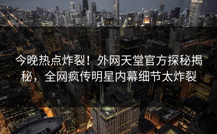 今晚热点炸裂！外网天堂官方探秘揭秘，全网疯传明星内幕细节太炸裂