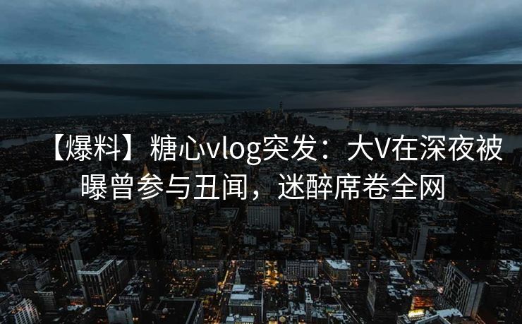 【爆料】糖心vlog突发：大V在深夜被曝曾参与丑闻，迷醉席卷全网