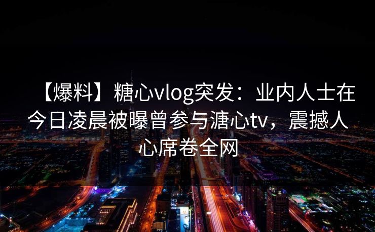 【爆料】糖心vlog突发：业内人士在今日凌晨被曝曾参与溏心tv，震撼人心席卷全网