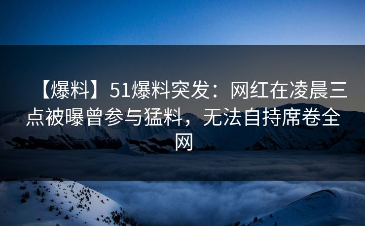 【爆料】51爆料突发：网红在凌晨三点被曝曾参与猛料，无法自持席卷全网