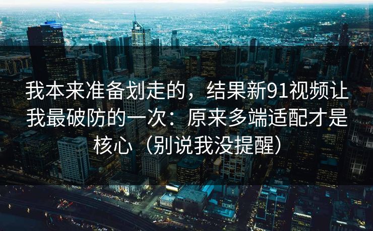 我本来准备划走的，结果新91视频让我最破防的一次：原来多端适配才是核心（别说我没提醒）