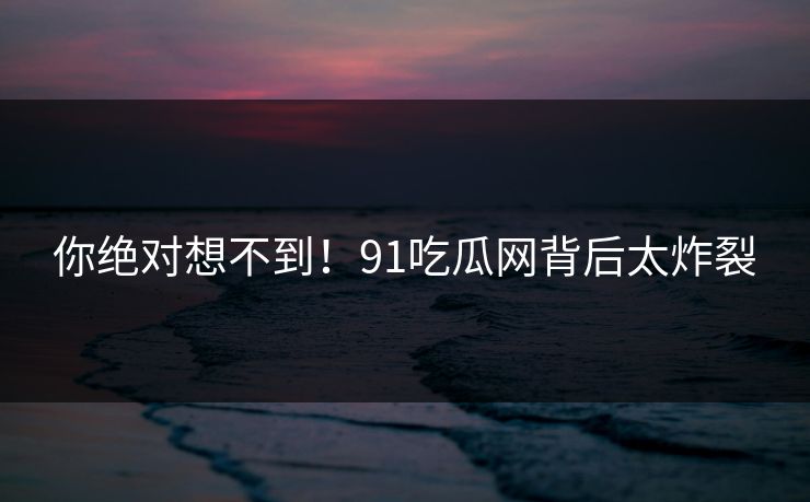 你绝对想不到!91吃瓜网背后太炸裂