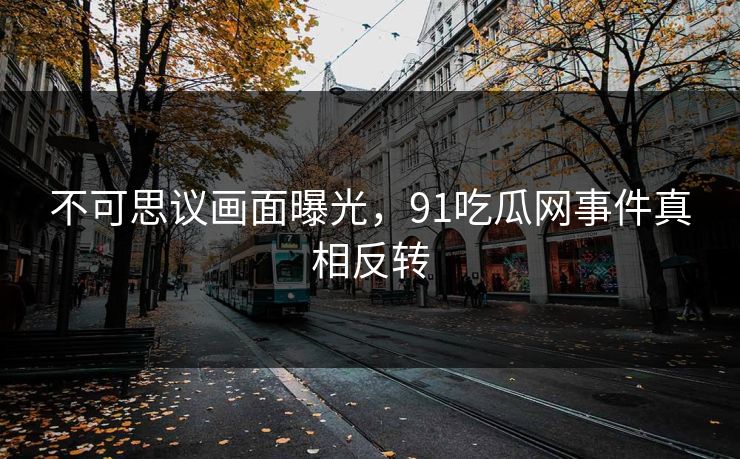 不可思议画面曝光,91吃瓜网事件真相反转