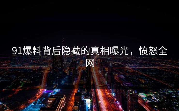 91爆料背后隐藏的真相曝光，愤怒全网