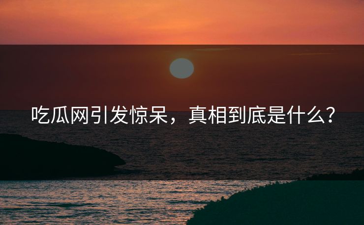 吃瓜网引发惊呆，真相到底是什么？