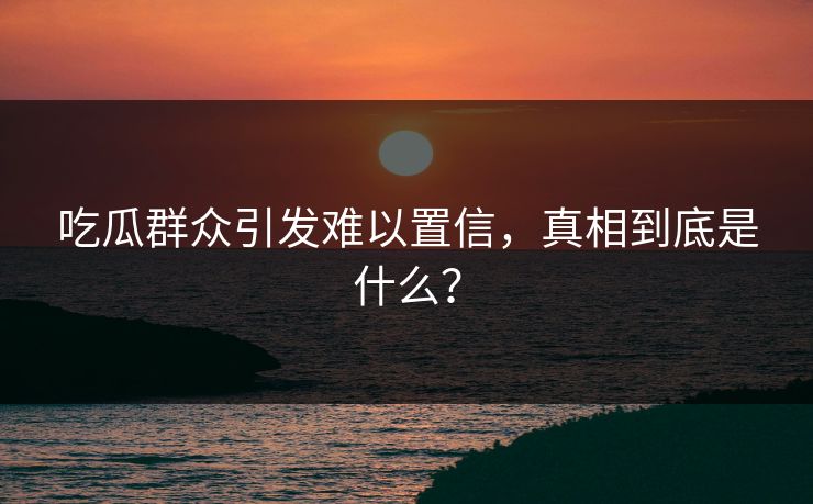 吃瓜群众引发难以置信，真相到底是什么？