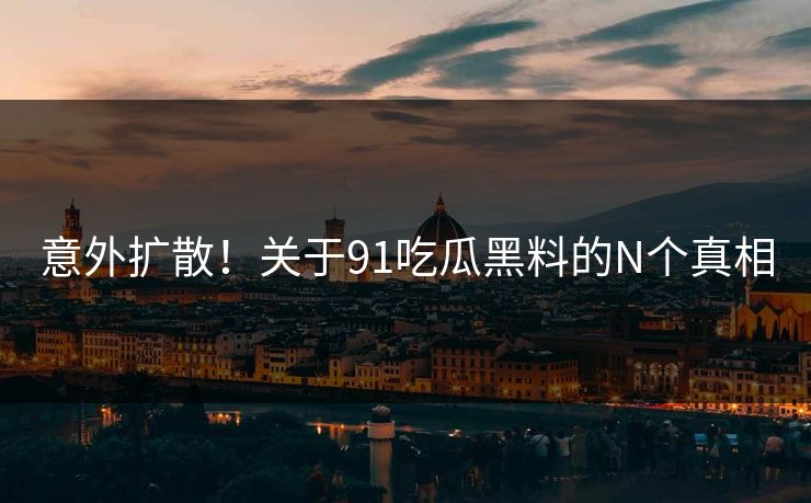 意外扩散！关于91吃瓜黑料的N个真相