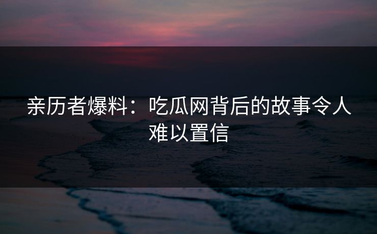 亲历者爆料:吃瓜网背后的故事令人难以置信