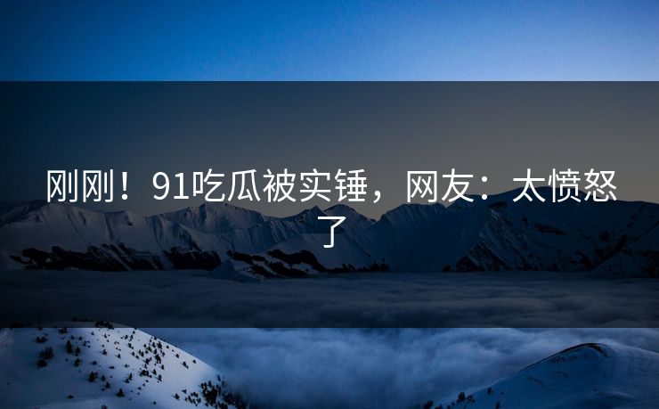 刚刚！91吃瓜被实锤，网友：太愤怒了