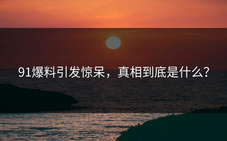 91爆料引发惊呆，真相到底是什么？