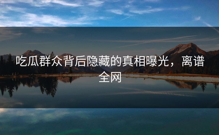 吃瓜群众背后隐藏的真相曝光，离谱全网