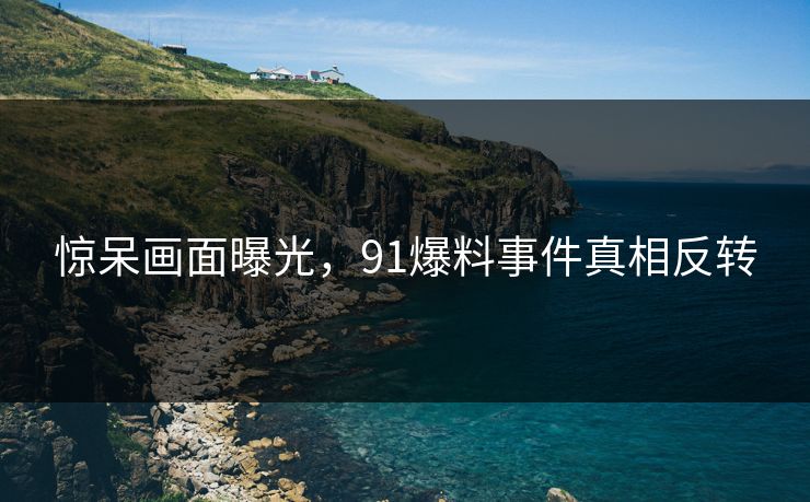 惊呆画面曝光，91爆料事件真相反转