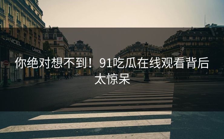 你绝对想不到！91吃瓜在线观看背后太惊呆