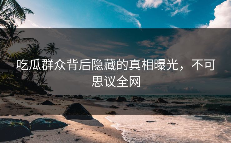吃瓜群众背后隐藏的真相曝光，不可思议全网