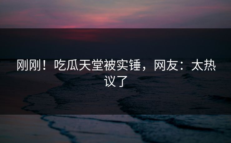 刚刚！吃瓜天堂被实锤，网友：太热议了