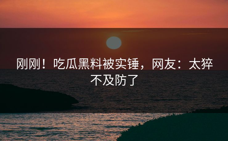 刚刚！吃瓜黑料被实锤，网友：太猝不及防了