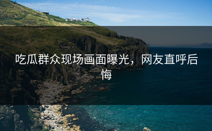 吃瓜群众现场画面曝光，网友直呼后悔