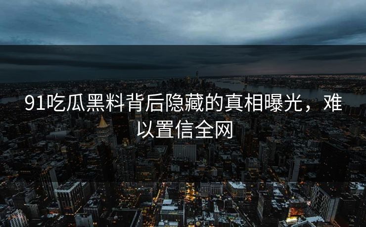 91吃瓜黑料背后隐藏的真相曝光，难以置信全网