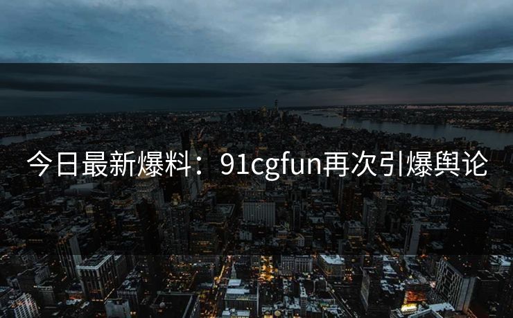 今日最新爆料：91cgfun再次引爆舆论
