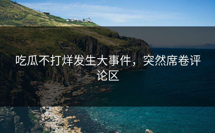 吃瓜不打烊发生大事件，突然席卷评论区