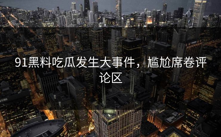 91黑料吃瓜发生大事件，尴尬席卷评论区