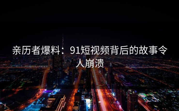 亲历者爆料：91短视频背后的故事令人崩溃