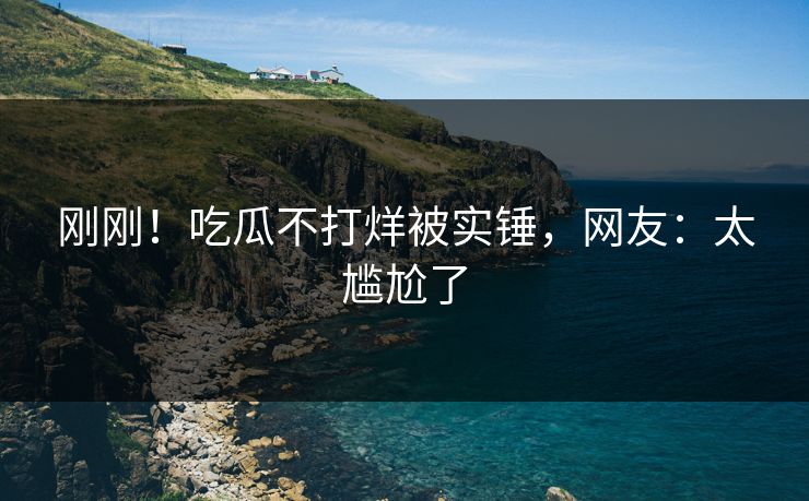 刚刚！吃瓜不打烊被实锤，网友：太尴尬了