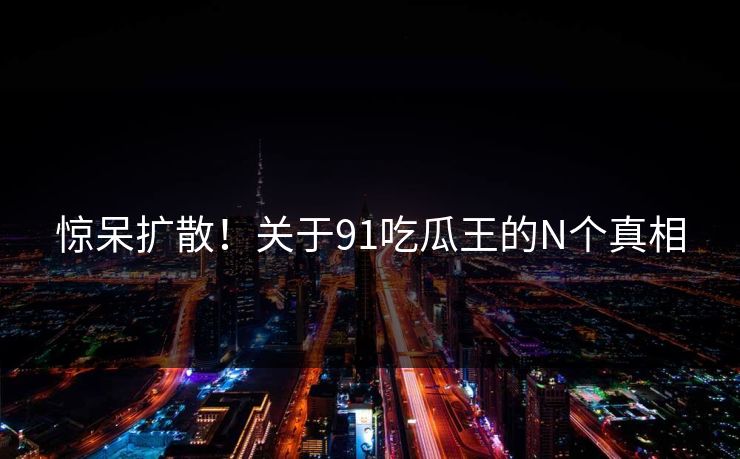 惊呆扩散！关于91吃瓜王的N个真相