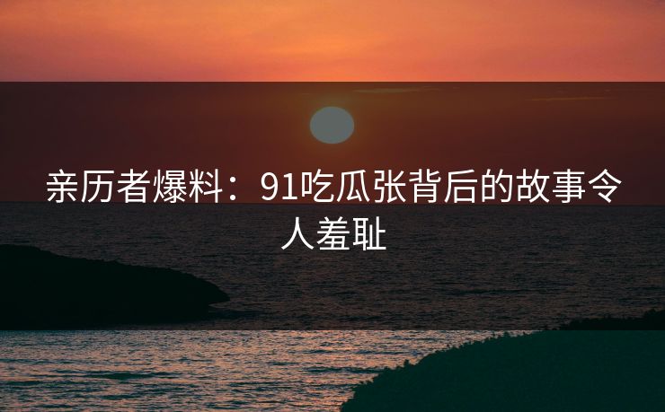 亲历者爆料：91吃瓜张背后的故事令人羞耻