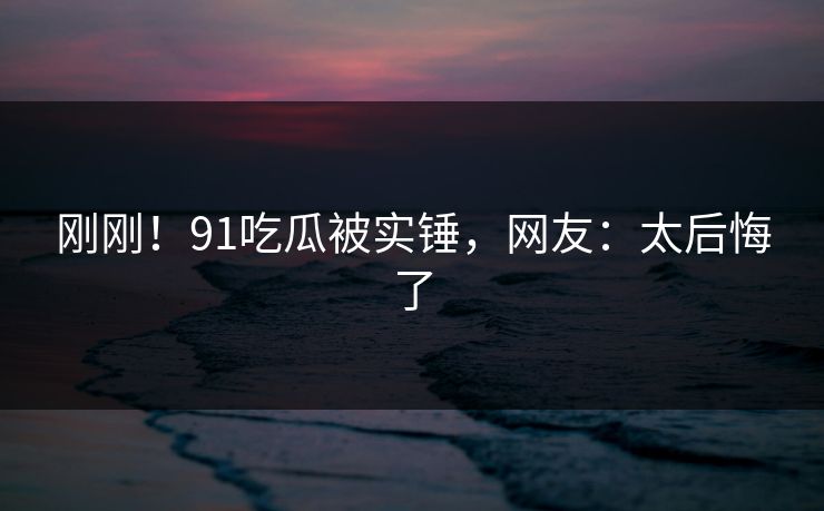 刚刚！91吃瓜被实锤，网友：太后悔了