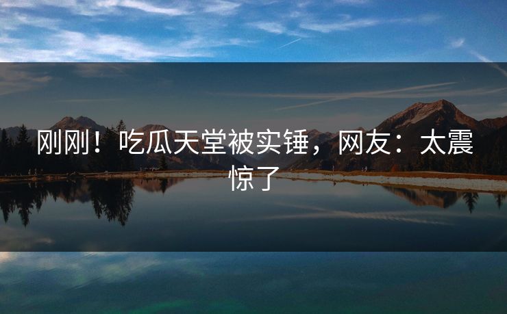 刚刚！吃瓜天堂被实锤，网友：太震惊了