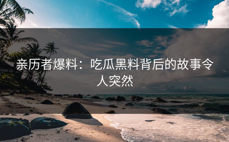 亲历者爆料：吃瓜黑料背后的故事令人突然
