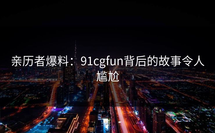 亲历者爆料：91cgfun背后的故事令人尴尬