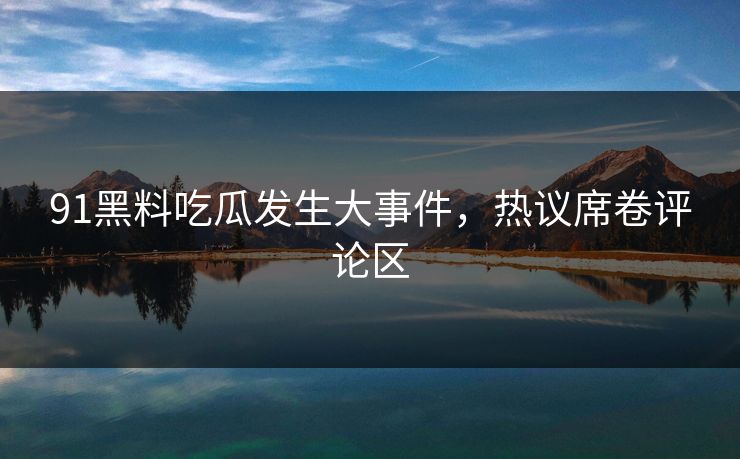 91黑料吃瓜发生大事件，热议席卷评论区